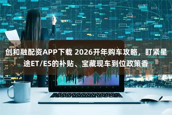 创和融配资APP下载 2026开年购车攻略，盯紧星途ET/ES的补贴、宝藏现车到位政策香