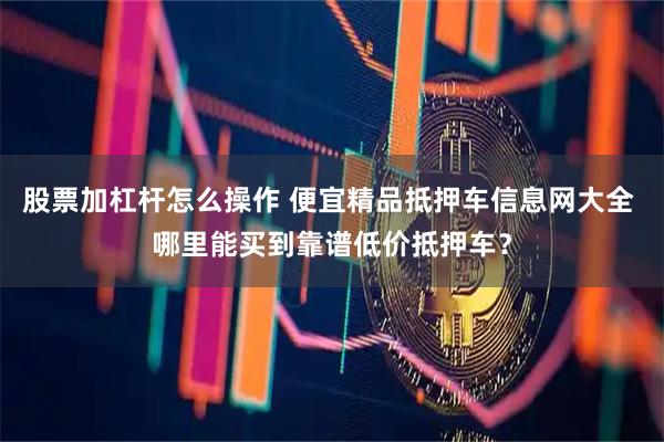 股票加杠杆怎么操作 便宜精品抵押车信息网大全 哪里能买到靠谱低价抵押车？