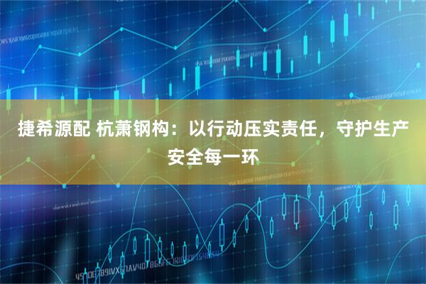 捷希源配 杭萧钢构：以行动压实责任，守护生产安全每一环