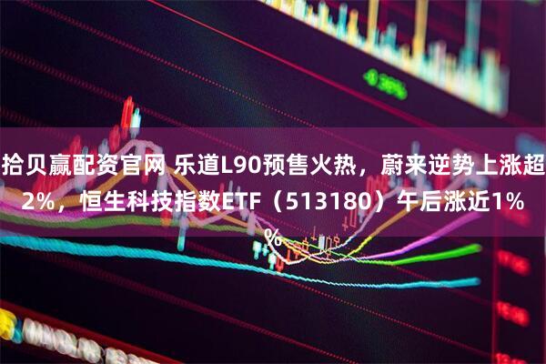 拾贝赢配资官网 乐道L90预售火热，蔚来逆势上涨超2%，恒生科技指数ETF（513180）午后涨近1%