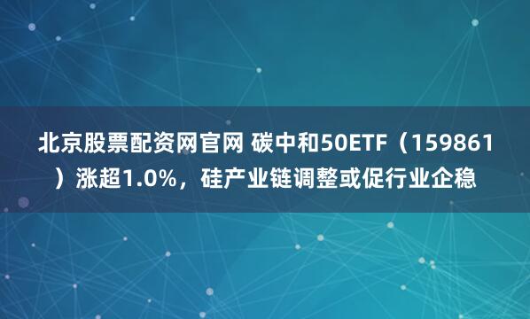 北京股票配资网官网 碳中和50ETF（159861）涨超1.0%，硅产业链调整或促行业企稳