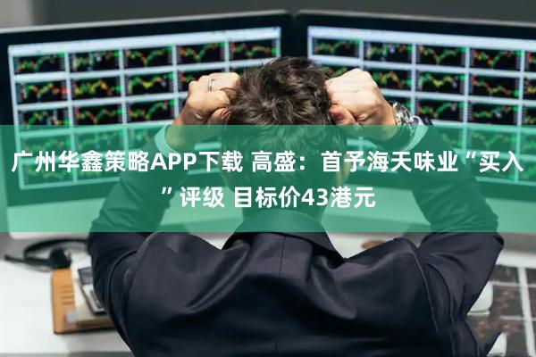 广州华鑫策略APP下载 高盛：首予海天味业“买入”评级 目标价43港元