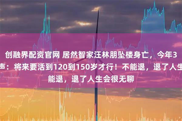创融界配资官网 居然智家汪林朋坠楼身亡，今年3月公开发声：将来要活到120到150岁才行！不能退，退了人生会很无聊