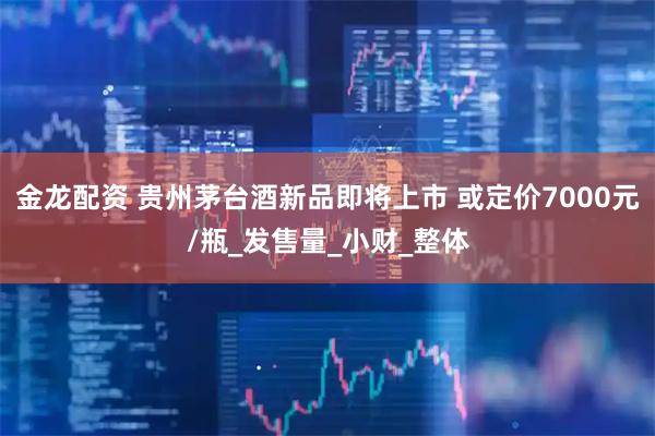 金龙配资 贵州茅台酒新品即将上市 或定价7000元/瓶_发售量_小财_整体