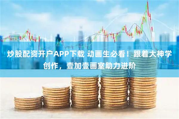 炒股配资开户APP下载 动画生必看！跟着大神学创作，壹加壹画室助力进阶