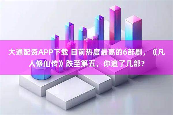 大通配资APP下载 目前热度最高的6部剧，《凡人修仙传》跌至第五，你追了几部？