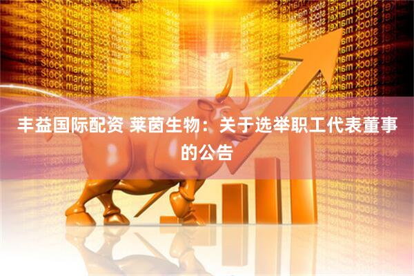 丰益国际配资 莱茵生物：关于选举职工代表董事的公告