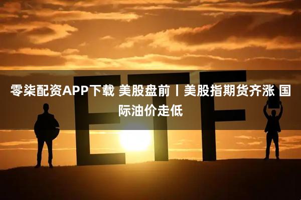 零柒配资APP下载 美股盘前丨美股指期货齐涨 国际油价走低